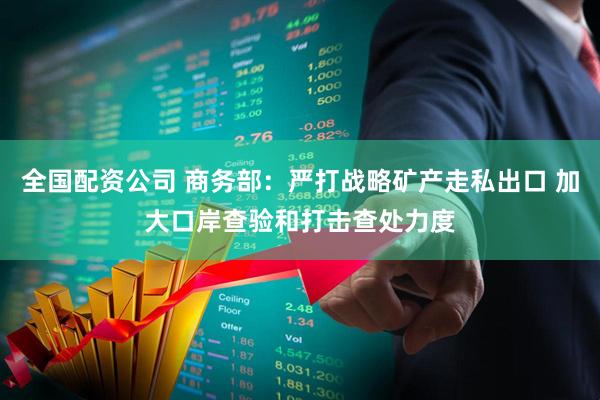 全国配资公司 商务部：严打战略矿产走私出口 加大口岸查验和打击查处力度