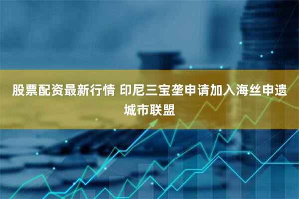 股票配资最新行情 印尼三宝垄申请加入海丝申遗城市联盟