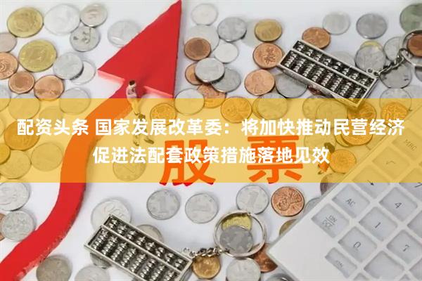 配资头条 国家发展改革委：将加快推动民营经济促进法配套政策措施落地见效