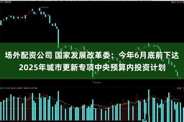 场外配资公司 国家发展改革委：今年6月底前下达2025年城市更新专项中央预算内投资计划