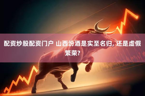配资炒股配资门户 山西汾酒是实至名归, 还是虚假繁荣?