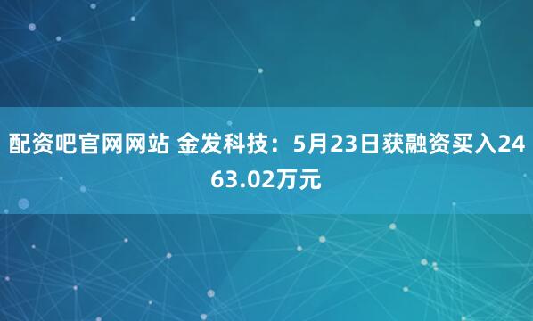 配资吧官网网站 金发科技：5月23日获融资买入2463.02万元