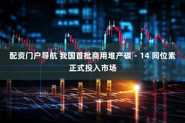 配资门户导航 我国首批商用堆产碳 - 14 同位素正式投入市场