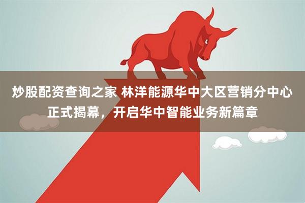 炒股配资查询之家 林洋能源华中大区营销分中心正式揭幕，开启华中智能业务新篇章