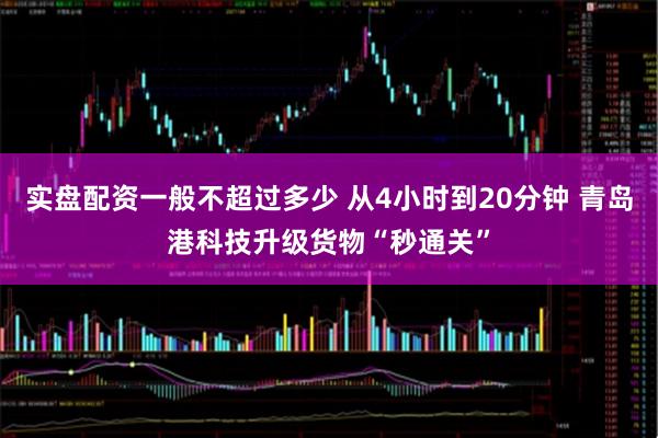 实盘配资一般不超过多少 从4小时到20分钟 青岛港科技升级货物“秒通关”