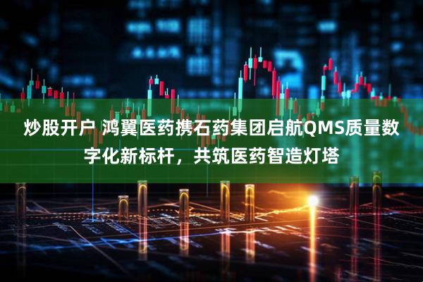炒股开户 鸿翼医药携石药集团启航QMS质量数字化新标杆，共筑医药智造灯塔