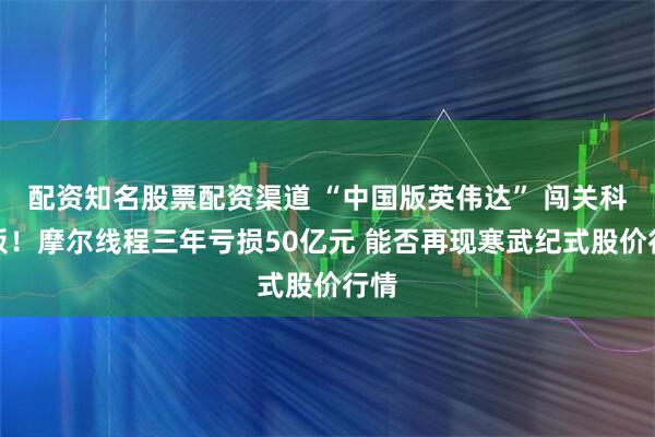 配资知名股票配资渠道 “中国版英伟达” 闯关科创板！摩尔线程三年亏损50亿元 能否再现寒武纪式股价行情