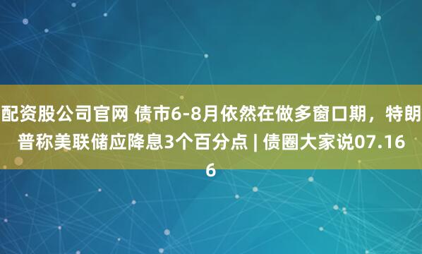 配资股公司官网 债市6-8月依然在做多窗口期，特朗普称美联储应降息3个百分点 | 债圈大家说07.16