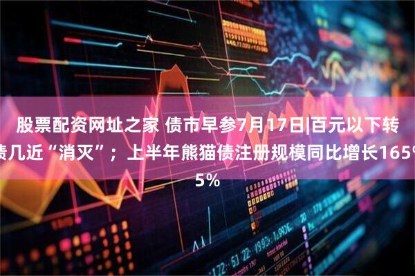 股票配资网址之家 债市早参7月17日|百元以下转债几近“消灭”；上半年熊猫债注册规模同比增长165%