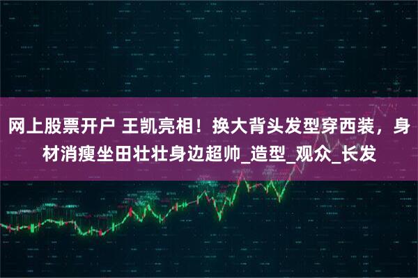 网上股票开户 王凯亮相！换大背头发型穿西装，身材消瘦坐田壮壮身边超帅_造型_观众_长发