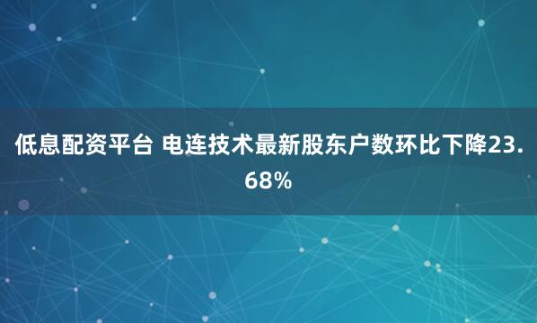 低息配资平台 电连技术最新股东户数环比下降23.68%